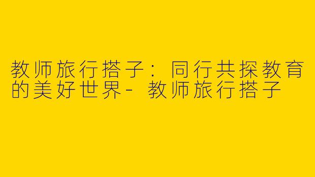 教师旅行搭子：同行共探教育的美好世界-教师旅行搭子