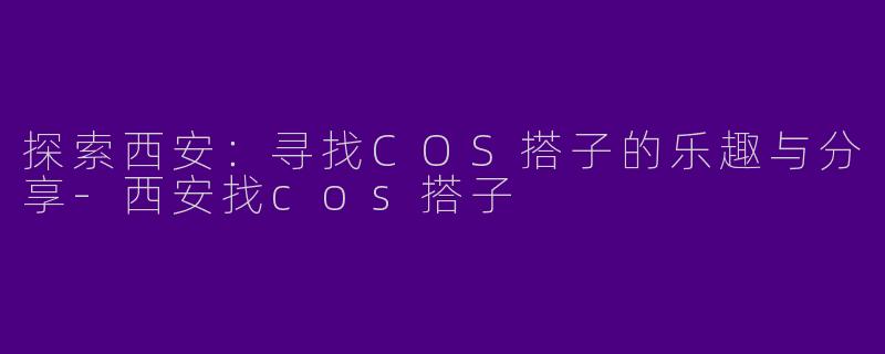 探索西安：寻找COS搭子的乐趣与分享-西安找cos搭子