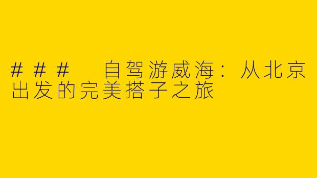 ### 自驾游威海：从北京出发的完美搭子之旅