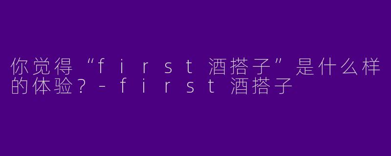 你觉得“first酒搭子”是什么样的体验？-first酒搭子