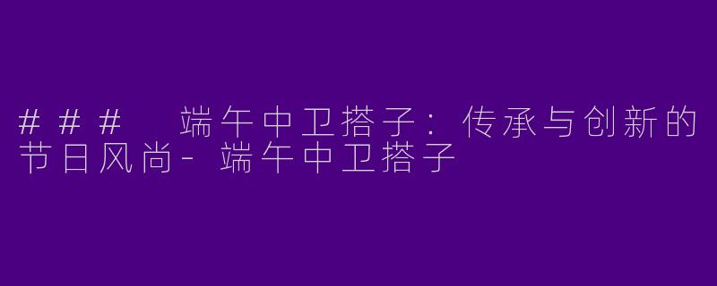 ### 端午中卫搭子：传承与创新的节日风尚-端午中卫搭子