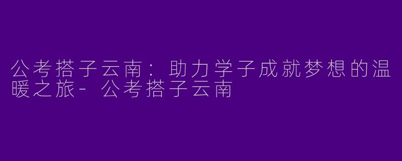 公考搭子云南：助力学子成就梦想的温暖之旅-公考搭子云南