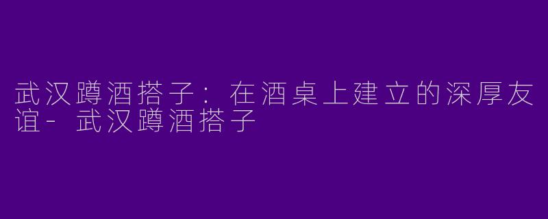 武汉蹲酒搭子：在酒桌上建立的深厚友谊-武汉蹲酒搭子