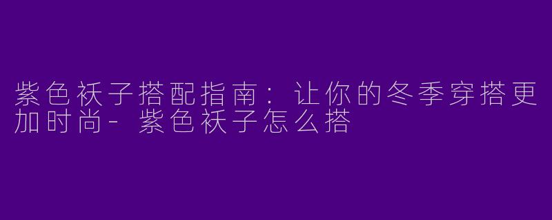 紫色袄子搭配指南：让你的冬季穿搭更加时尚-紫色袄子怎么搭