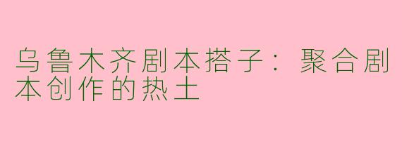 乌鲁木齐剧本搭子：聚合剧本创作的热土