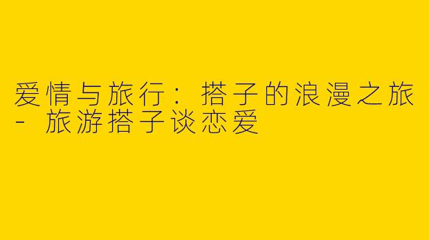 爱情与旅行：搭子的浪漫之旅-旅游搭子谈恋爱