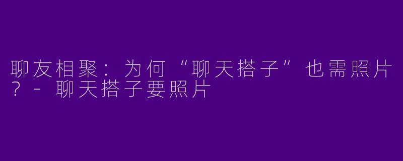 聊友相聚:为何“聊天搭子”也需照片?