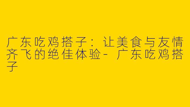 广东吃鸡搭子:让美食与友情齐飞的绝佳体验