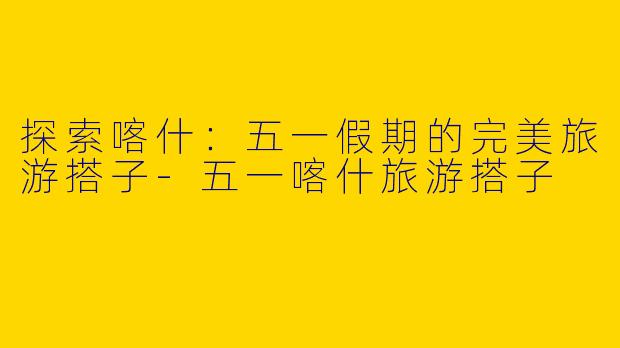 探索喀什:五一假期的完美旅游搭子