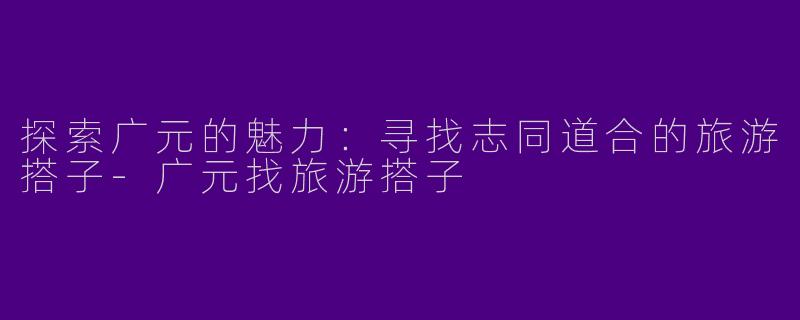 探索广元的魅力：寻找志同道合的旅游搭子-广元找旅游搭子