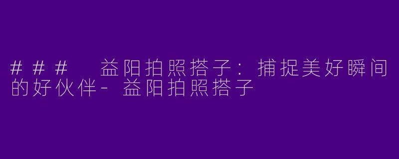 ### 益阳拍照搭子：捕捉美好瞬间的好伙伴-益阳拍照搭子