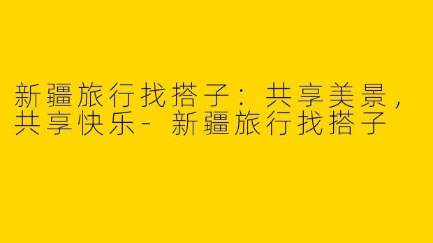 新疆旅行找搭子：共享美景，共享快乐-新疆旅行找搭子