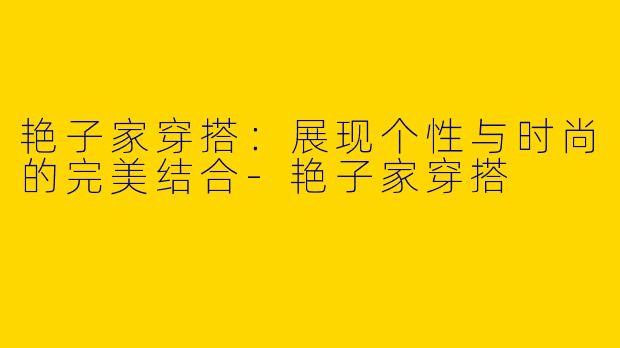 艳子家穿搭：展现个性与时尚的完美结合-艳子家穿搭