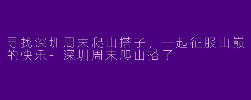 寻找深圳周末爬山搭子，一起征服山巅的快乐-深圳周末爬山搭子