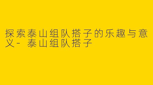 探索泰山组队搭子的乐趣与意义-泰山组队搭子