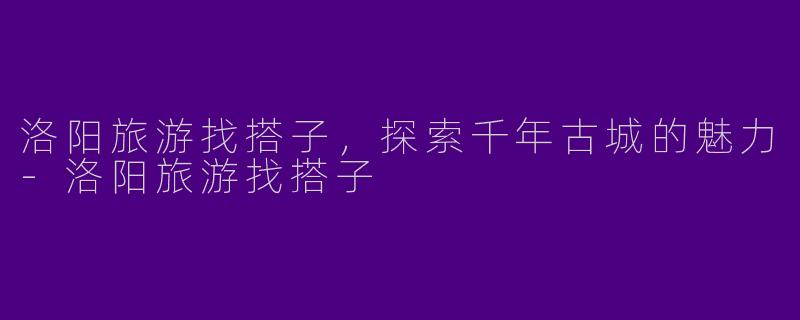 洛阳旅游找搭子，探索千年古城的魅力-洛阳旅游找搭子