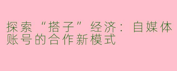 探索“搭子”经济：自媒体账号的合作新模式