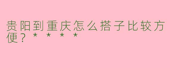 贵阳到重庆怎么搭子比较方便？****