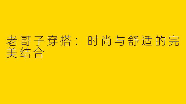 老哥子穿搭：时尚与舒适的完美结合