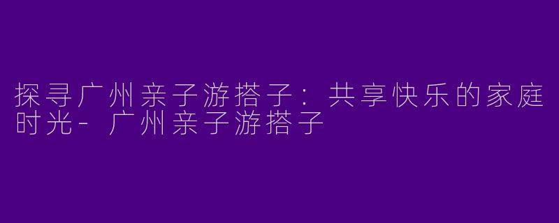 探寻广州亲子游搭子：共享快乐的家庭时光-广州亲子游搭子
