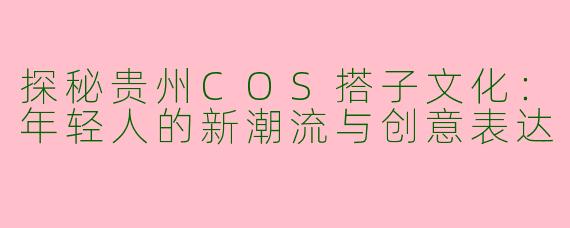 探秘贵州COS搭子文化:年轻人的新潮流与创意表达