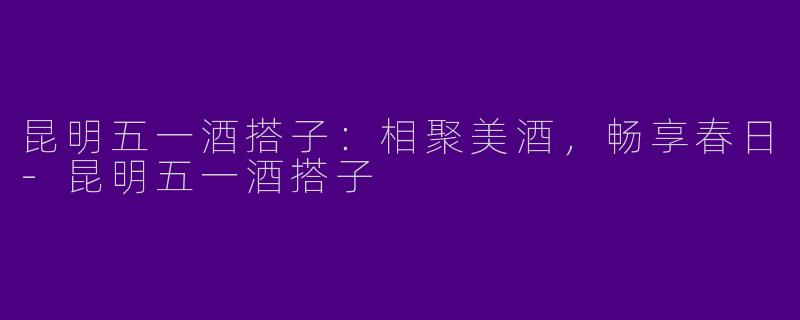 昆明五一酒搭子：相聚美酒，畅享春日