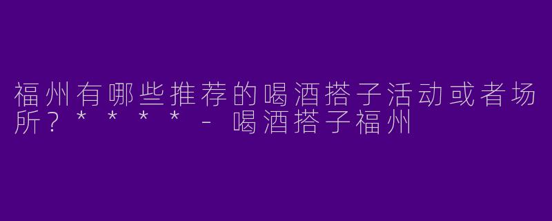 福州有哪些推荐的喝酒搭子活动或者场所？****-喝酒搭子福州