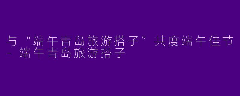 与“端午青岛旅游搭子”共度端午佳节-端午青岛旅游搭子