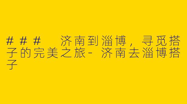 ### 济南到淄博，寻觅搭子的完美之旅-济南去淄博搭子