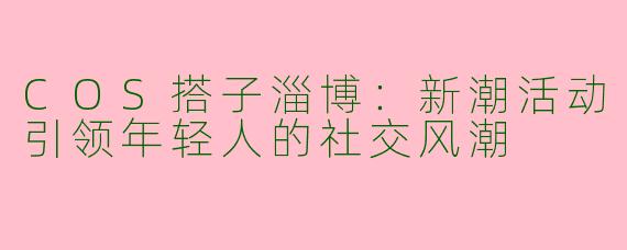 COS搭子淄博：新潮活动引领年轻人的社交风潮
