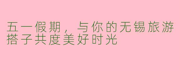 五一假期，与你的无锡旅游搭子共度美好时光