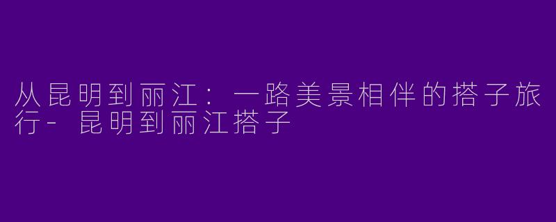 从昆明到丽江：一路美景相伴的搭子旅行-昆明到丽江搭子