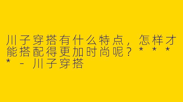川子穿搭有什么特点，怎样才能搭配得更加时尚呢？****