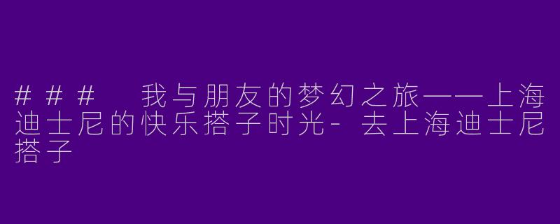 ### 我与朋友的梦幻之旅——上海迪士尼的快乐搭子时光-去上海迪士尼搭子
