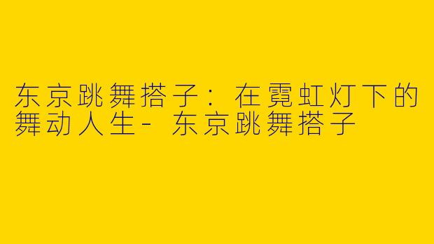 东京跳舞搭子：在霓虹灯下的舞动人生