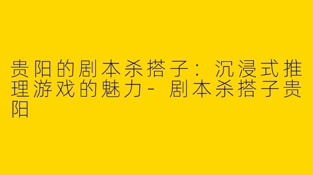 贵阳的剧本杀搭子：沉浸式推理游戏的魅力-剧本杀搭子贵阳