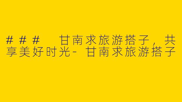 ### 甘南求旅游搭子，共享美好时光-甘南求旅游搭子