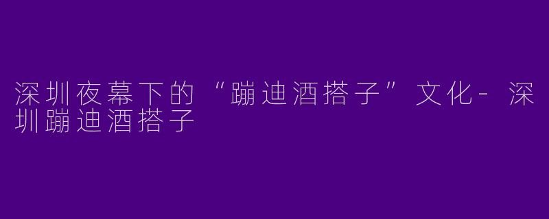 深圳夜幕下的“蹦迪酒搭子”文化-深圳蹦迪酒搭子