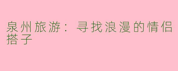 泉州旅游：寻找浪漫的情侣搭子