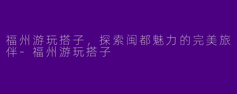 福州游玩搭子，探索闽都魅力的完美旅伴-福州游玩搭子