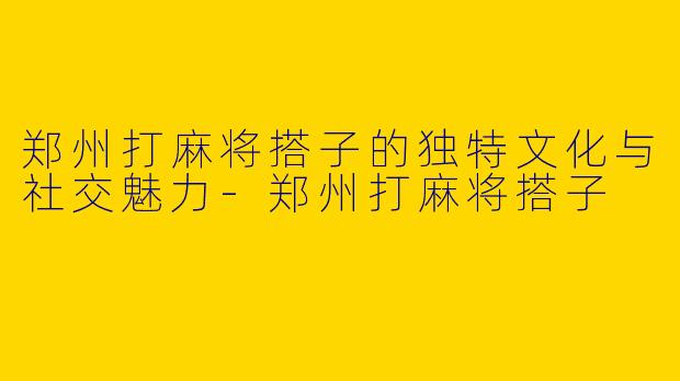郑州打麻将搭子的独特文化与社交魅力-郑州打麻将搭子