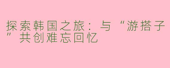 探索韩国之旅：与“游搭子”共创难忘回忆