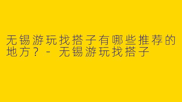 无锡游玩找搭子有哪些推荐的地方？