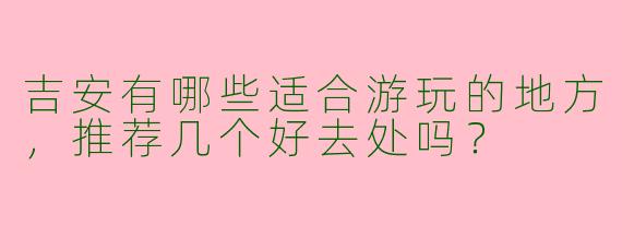吉安有哪些适合游玩的地方，推荐几个好去处吗？