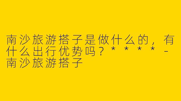 南沙旅游搭子是做什么的，有什么出行优势吗？****
