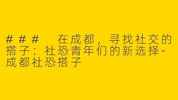 ### 在成都，寻找社交的搭子：社恐青年们的新选择-成都社恐搭子