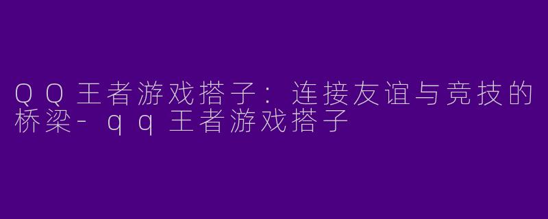 QQ王者游戏搭子：连接友谊与竞技的桥梁-qq王者游戏搭子