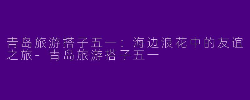 青岛旅游搭子五一：海边浪花中的友谊之旅-青岛旅游搭子五一