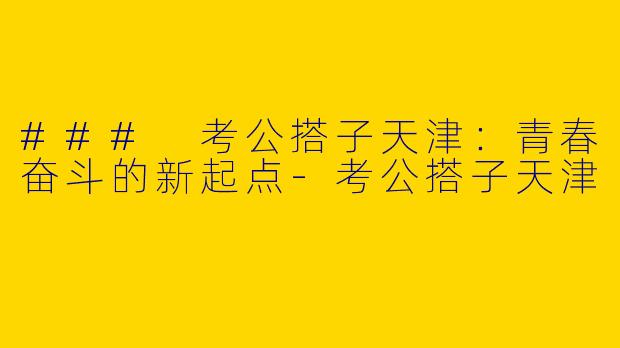 ### 考公搭子天津：青春奋斗的新起点-考公搭子天津