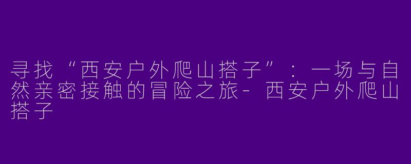 寻找“西安户外爬山搭子”：一场与自然亲密接触的冒险之旅-西安户外爬山搭子